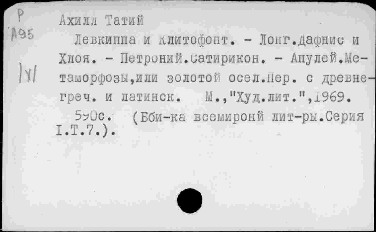 ﻿р №5
Ахилл Татий
Левкиппа и клитофонт. - Лонг.дафнии и Хлоя. - Петроний.Сатирикон. - Апулей.Метаморфозы,или золотой осел.пер. с древне' греч. и латинок.	М.,"Худ.лит.",1969.
5?ис. (Бби-ка всемиронй лит-ры.Серия 1.Т.7.).